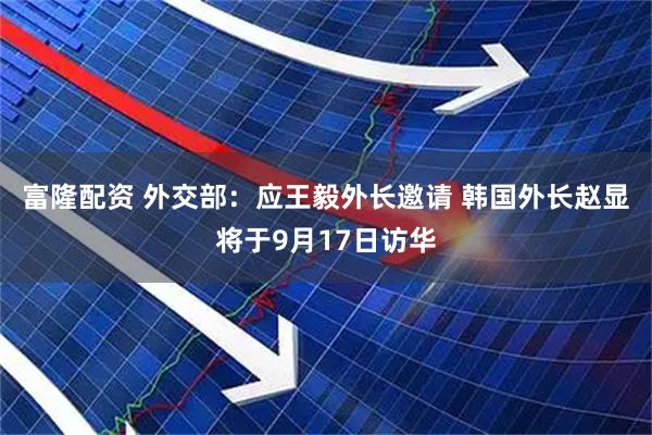 富隆配资 外交部：应王毅外长邀请 韩国外长赵显将于9月17日访华