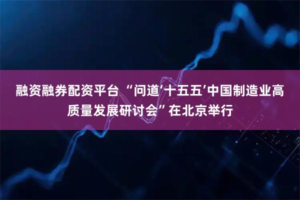 融资融券配资平台 “问道‘十五五’中国制造业高质量发展研讨会”在北京举行