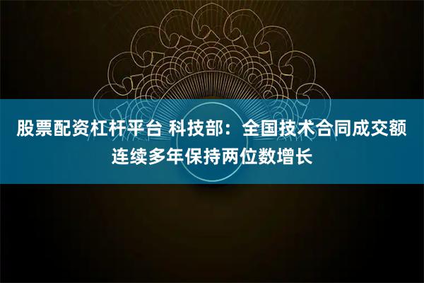 股票配资杠杆平台 科技部：全国技术合同成交额连续多年保持两位数增长