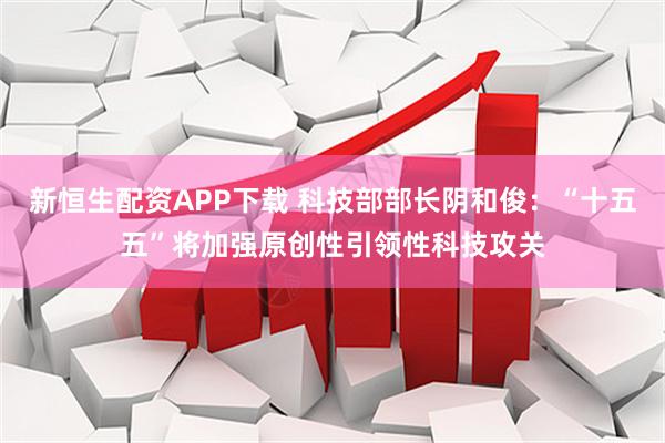 新恒生配资APP下载 科技部部长阴和俊：“十五五”将加强原创性引领性科技攻关