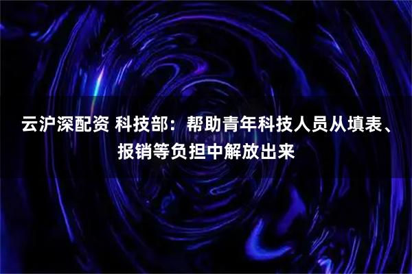 云沪深配资 科技部：帮助青年科技人员从填表、报销等负担中解放出来