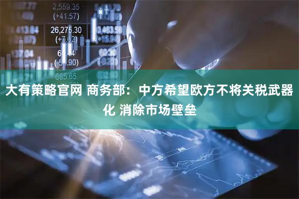 大有策略官网 商务部：中方希望欧方不将关税武器化 消除市场壁垒