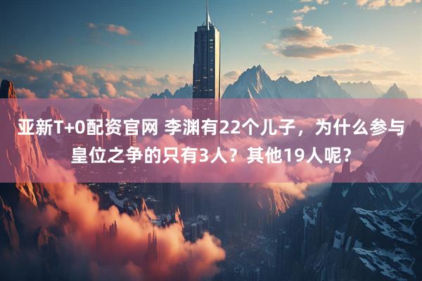 亚新T+0配资官网 李渊有22个儿子，为什么参与皇位之争的只有3人？其他19人呢？