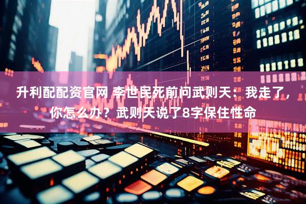 升利配配资官网 李世民死前问武则天：我走了，你怎么办？武则天说了8字保住性命