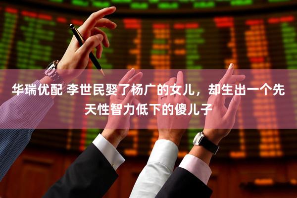 华瑞优配 李世民娶了杨广的女儿，却生出一个先天性智力低下的傻儿子