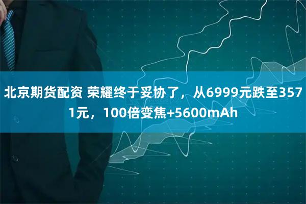 北京期货配资 荣耀终于妥协了，从6999元跌至3571元，100倍变焦+5600mAh