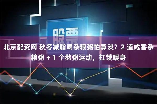 北京配资网 秋冬减脂喝杂粮粥怕寡淡？2 道咸香杂粮粥 + 1 个熬粥运动，扛饿暖身