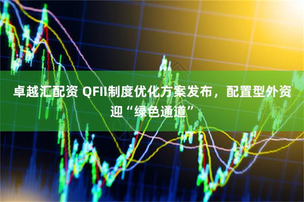 卓越汇配资 QFII制度优化方案发布，配置型外资迎“绿色通道”