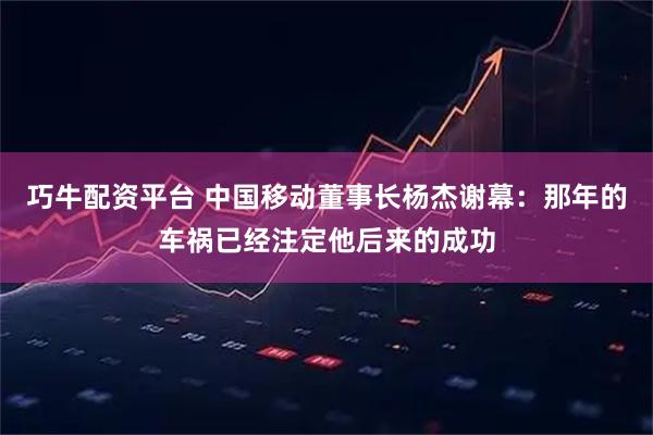 巧牛配资平台 中国移动董事长杨杰谢幕：那年的车祸已经注定他后来的成功