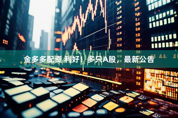 金多多配资 利好！多只A股，最新公告