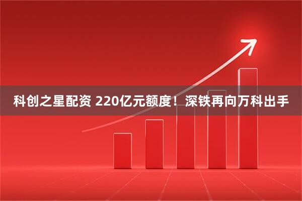 科创之星配资 220亿元额度！深铁再向万科出手