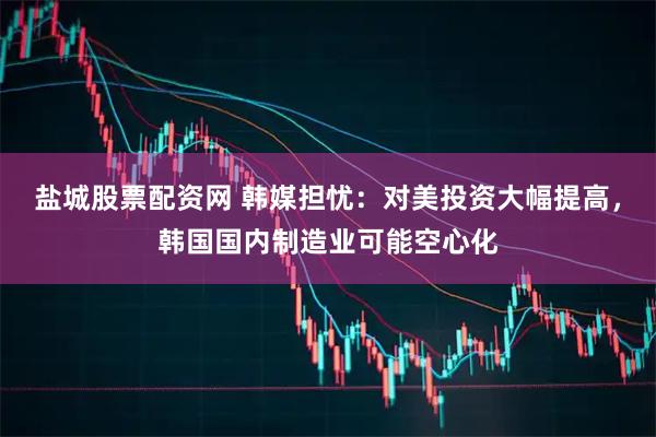 盐城股票配资网 韩媒担忧：对美投资大幅提高，韩国国内制造业可能空心化