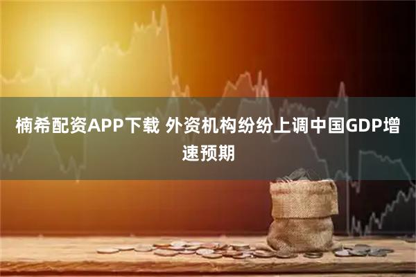 楠希配资APP下载 外资机构纷纷上调中国GDP增速预期