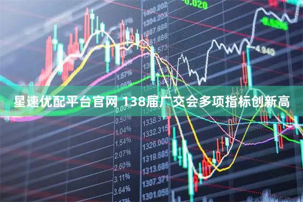 星速优配平台官网 138届广交会多项指标创新高