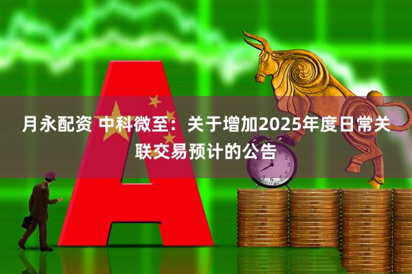 月永配资 中科微至：关于增加2025年度日常关联交易预计的公告