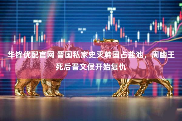 华锋优配官网 晋国私家史灭韩国占盐池，周幽王死后晋文侯开始复仇