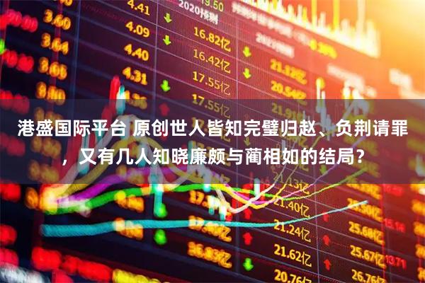 港盛国际平台 原创世人皆知完璧归赵、负荆请罪，又有几人知晓廉颇与蔺相如的结局？