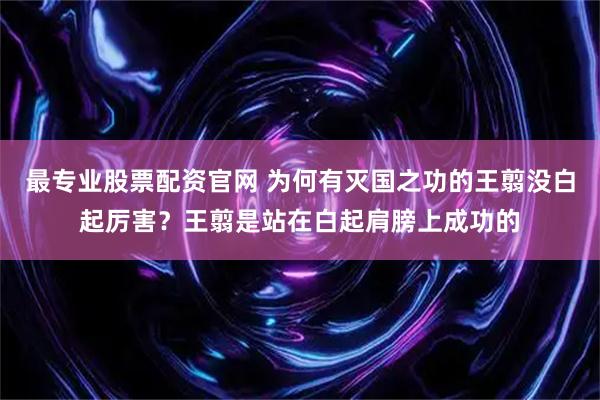 最专业股票配资官网 为何有灭国之功的王翦没白起厉害？王翦是站在白起肩膀上成功的