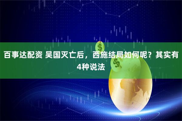 百事达配资 吴国灭亡后，西施结局如何呢？其实有4种说法