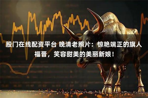 股门在线配资平台 晚清老照片：惊艳端正的旗人福晋，笑容甜美的美丽新娘！