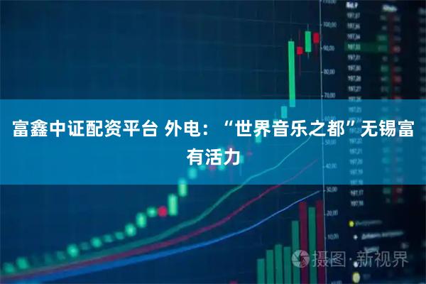 富鑫中证配资平台 外电：“世界音乐之都”无锡富有活力
