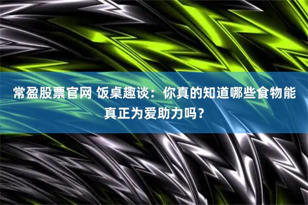 常盈股票官网 饭桌趣谈：你真的知道哪些食物能真正为爱助力吗？