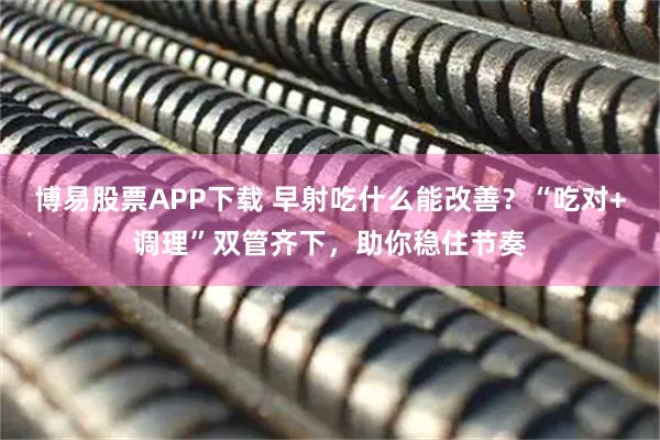 博易股票APP下载 早射吃什么能改善？“吃对+调理”双管齐下，助你稳住节奏