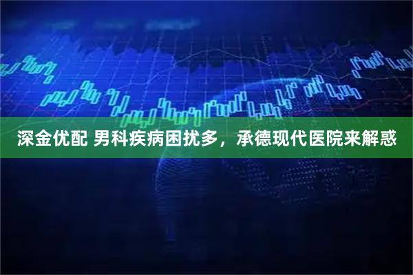 深金优配 男科疾病困扰多，承德现代医院来解惑