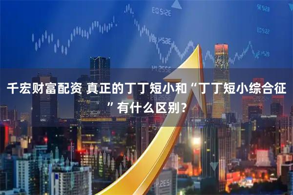 千宏财富配资 真正的丁丁短小和“丁丁短小综合征”有什么区别？