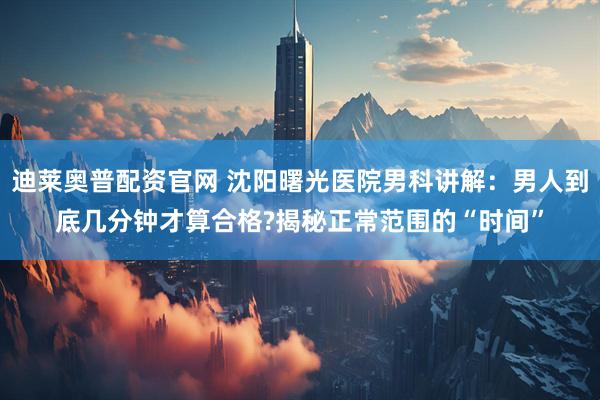 迪莱奥普配资官网 沈阳曙光医院男科讲解：男人到底几分钟才算合格?揭秘正常范围的“时间”
