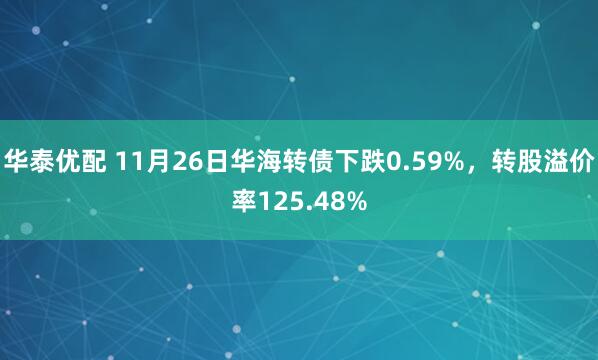 华泰优配 11月26日华海转债下跌0.59%，转股溢价率125.48%