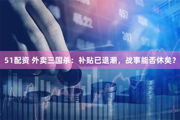 51配资 外卖三国杀：补贴已退潮，战事能否休矣？