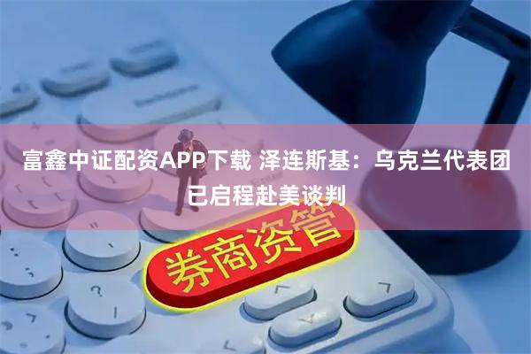 富鑫中证配资APP下载 泽连斯基：乌克兰代表团已启程赴美谈判