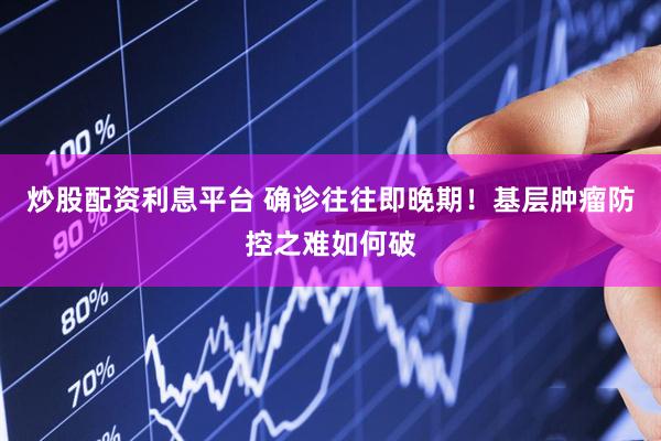 炒股配资利息平台 确诊往往即晚期！基层肿瘤防控之难如何破