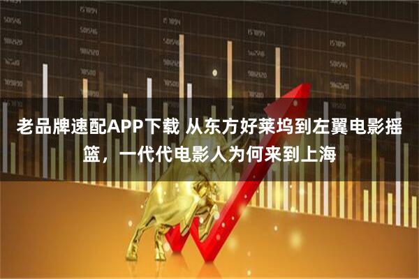 老品牌速配APP下载 从东方好莱坞到左翼电影摇篮，一代代电影人为何来到上海