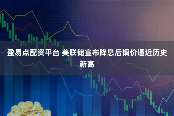 盈易点配资平台 美联储宣布降息后铜价逼近历史新高