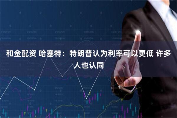 和金配资 哈塞特：特朗普认为利率可以更低 许多人也认同