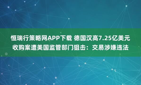 恒瑞行策略网APP下载 德国汉高7.25亿美元收购案遭美国监管部门狙击：交易涉嫌违法