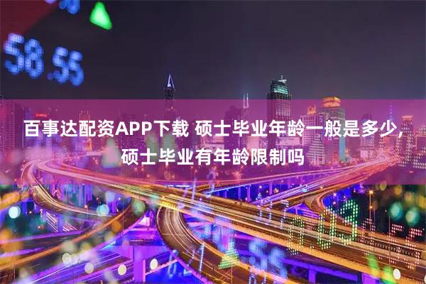 百事达配资APP下载 硕士毕业年龄一般是多少,硕士毕业有年龄限制吗