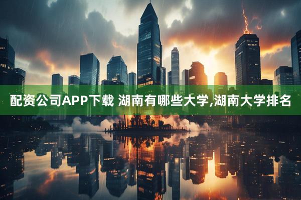 配资公司APP下载 湖南有哪些大学,湖南大学排名
