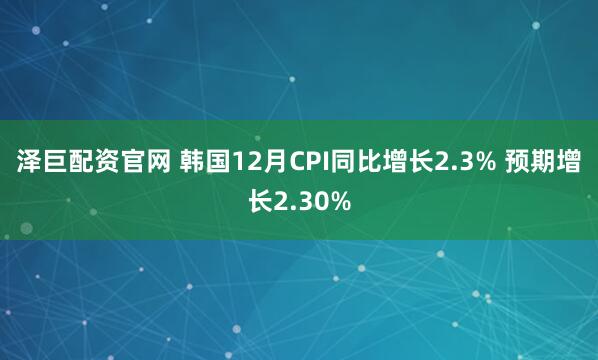 泽巨配资官网 韩国12月CPI同比增长2.3% 预期增长2.30%