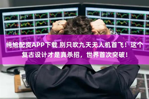 纯旭配资APP下载 别只吹九天无人机首飞！这个复古设计才是真杀招，世界首次突破！