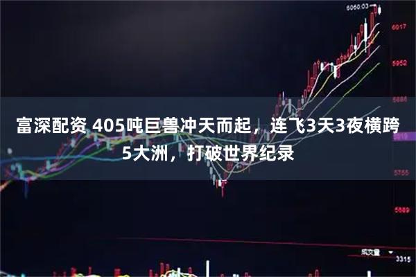 富深配资 405吨巨兽冲天而起，连飞3天3夜横跨5大洲，打破世界纪录