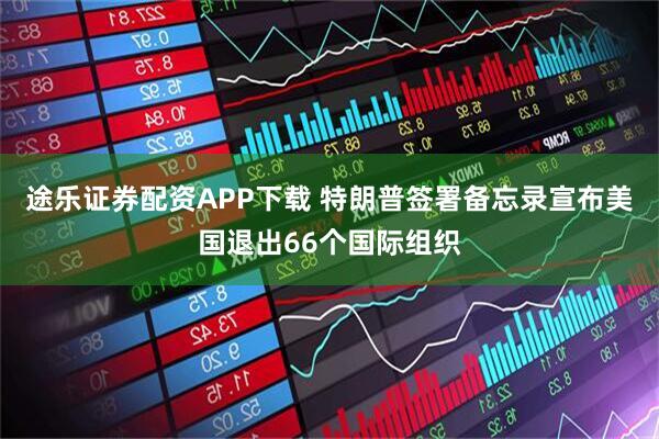 途乐证券配资APP下载 特朗普签署备忘录宣布美国退出66个国际组织