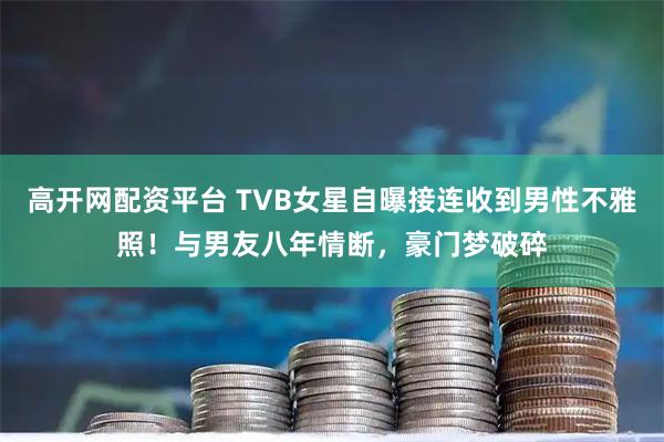 高开网配资平台 TVB女星自曝接连收到男性不雅照！与男友八年情断，豪门梦破碎