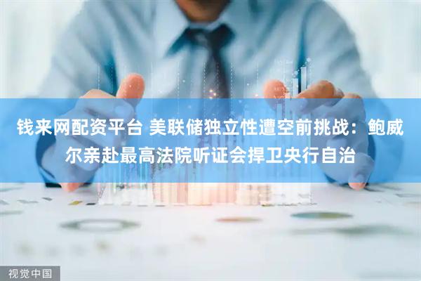 钱来网配资平台 美联储独立性遭空前挑战：鲍威尔亲赴最高法院听证会捍卫央行自治