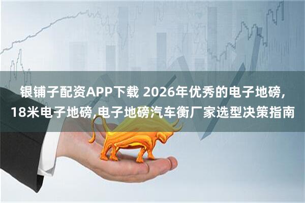 银铺子配资APP下载 2026年优秀的电子地磅,18米电子地磅,电子地磅汽车衡厂家选型决策指南