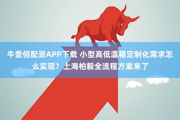 牛壹佰配资APP下载 小型高低温箱定制化需求怎么实现？上海柏毅全流程方案来了
