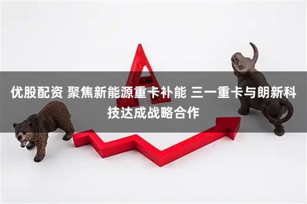 优股配资 聚焦新能源重卡补能 三一重卡与朗新科技达成战略合作