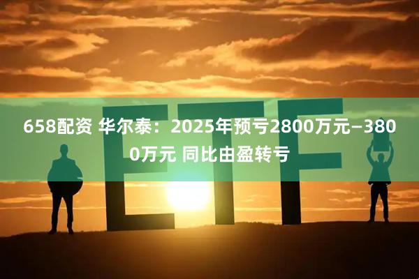 658配资 华尔泰：2025年预亏2800万元—3800万元 同比由盈转亏